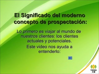 El Significado del moderno
concepto de prospectación:
 Lo primero es viajar al mundo de
   nuestros clientes: los clientes
      actuales y potenciales.
      Este video nos ayuda a
            entenderlo:
 