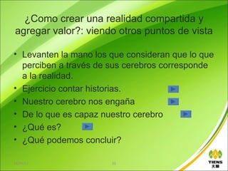 ¿Como crear una realidad compartida y
agregar valor?: viendo otros puntos de vista

• Levanten la mano los que consideran que lo que
  perciben a través de sus cerebros corresponde
  a la realidad.
• Ejercicio contar historias.
• Nuestro cerebro nos engaña
• De lo que es capaz nuestro cerebro
• ¿Qué es?
• ¿Qué podemos concluir?

13/06/12               55
 
