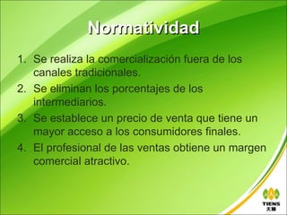 Normatividad
1. Se realiza la comercialización fuera de los
   canales tradicionales.
2. Se eliminan los porcentajes de los
   intermediarios.
3. Se establece un precio de venta que tiene un
   mayor acceso a los consumidores finales.
4. El profesional de las ventas obtiene un margen
   comercial atractivo.
 