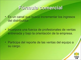 Fórmula comercial
• Es un canal que busca incrementar los ingresos
  del distribuidor.

• Incorpora una fuerza de profesionales de ventas
  entrenada y bajo la orientación de la empresa.

• Participa del reporte de las ventas del equipo a
  su cargo.
 