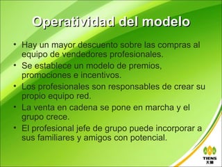 Operatividad del modelo
• Hay un mayor descuento sobre las compras al
  equipo de vendedores profesionales.
• Se establece un modelo de premios,
  promociones e incentivos.
• Los profesionales son responsables de crear su
  propio equipo red.
• La venta en cadena se pone en marcha y el
  grupo crece.
• El profesional jefe de grupo puede incorporar a
  sus familiares y amigos con potencial.
 