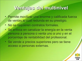 Ventajas del multinivel
• Permite movilizar una enorme y calificada fuerza
  de ventas lo cual redunda en su prestigio.
• No se requieren contratos formales.
• Se enfoca en canalizar la energía en la venta
  persona a persona o venta uno a uno y en el
  porcentaje de rentabilidad del profesional.
• Se vende a precios superiores pero se tiene
  acceso a personas externas.
 