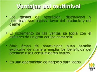 Ventajas del multinivel
• Los gastos de operación, distribución y
  publicidad son bajos a favor del producto y del
  cliente.

• El incremento de las ventas se logra con el
  esfuerzo de un gran equipo comercial.

• Abre áreas de oportunidad pues permite
  explicarle de manera amplia los beneficios del
  producto a los consumidores finales.

• Es una oportunidad de negocio para todos.
 