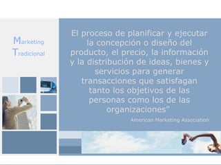 El proceso de planificar y ejecutar
Marketing          la concepción o diseño del
Tradicional   producto, el precio, la información
              y la distribución de ideas, bienes y
                      servicios para generar
                 transacciones que satisfagan
                    tanto los objetivos de las
                    personas como los de las
                         organizaciones”
                             American Marketing Association
 