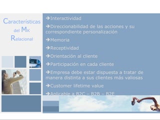 Interactividad
Características
                  Direccionabilidad de las acciones y su
   del MK         correspondiente personalización
  Relacional      Memoria
                  Receptividad
                  Orientación al cliente
                  Participación en cada cliente
                  Empresa debe estar dispuesta a tratar de
                  manera distinta a sus clientes más valiosas
                  Customer lifetime value
                  Aplicable a B2C – B2B – B2E
 