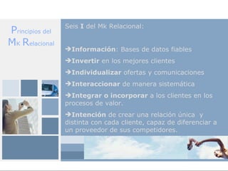 Seis I del Mk Relacional:
Principios del
MK Relacional
                 Información: Bases de datos fiables
                 Invertir en los mejores clientes
                 Individualizar ofertas y comunicaciones
                 Interaccionar de manera sistemática
                 Integrar o incorporar a los clientes en los
                 procesos de valor.
                 Intención de crear una relación única y
                 distinta con cada cliente, capaz de diferenciar a
                 un proveedor de sus competidores.
 