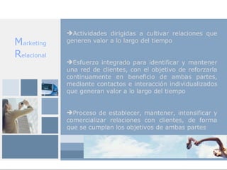 Actividades dirigidas a cultivar relaciones que
Marketing    generen valor a lo largo del tiempo

Relacional
             Esfuerzo integrado para identificar y mantener
             una red de clientes, con el objetivo de reforzarla
             continuamente en beneficio de ambas partes,
             mediante contactos e interacción individualizados
             que generan valor a lo largo del tiempo


             Proceso de establecer, mantener, intensificar y
             comercializar relaciones con clientes, de forma
             que se cumplan los objetivos de ambas partes
 