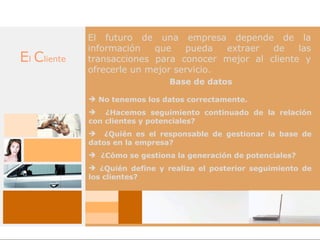 El futuro de una empresa depende de la
             información   que    pueda   extraer de    las
El Cliente   transacciones para conocer mejor al cliente y
             ofrecerle un mejor servicio.
                                Base de datos

              No tenemos los datos correctamente.
              ¿Hacemos seguimiento continuado de la relación
             con clientes y potenciales?
              ¿Quién es el responsable de gestionar la base de
             datos en la empresa?
              ¿Cómo se gestiona la generación de potenciales?
              ¿Quién define y realiza el posterior seguimiento de
             los clientes?
 
