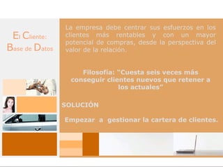 La empresa debe centrar sus esfuerzos en los
 El Cliente:    clientes más rentables y con un mayor
                potencial de compras, desde la perspectiva del
Base de Datos   valor de la relación.


                    Filosofía: “Cuesta seis veces más
                 conseguir clientes nuevos que retener a
                               los actuales”

                SOLUCIÓN

                Empezar a gestionar la cartera de clientes.
 