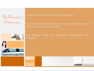 Cuesta menos servir a los clientes fieles
¿
    Es Rentable la
    Fidelización?    Los clientes fieles pagan precios más elevados por el
                     mismo paquete de productos


                     Los clientes fieles son emisarios comerciales de la
                     empresa
 