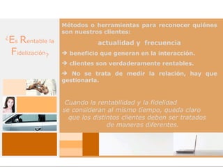 Métodos o herramientas para reconocer quiénes
                     son nuestros clientes:
¿
    Es Rentable la              actualidad y frecuencia
    Fidelización?     beneficio que generan en la interacción.
                      clientes son verdaderamente rentables.
                      No se trata de medir la relación, hay que
                     gestionarla.



                      Cuando la rentabilidad y la fidelidad
                     se consideran al mismo tiempo, queda claro
                       que los distintos clientes deben ser tratados
                                    de maneras diferentes.
 