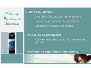 Sistema de Alarma:
 Políticas de
                      Identificación de ciclos de abandono
Prevención de
                      Signos que preceden al abandono
 Abandonos            Calificación riesgos por cliente


                Protocolos de respuesta:
                      Relación estandarizada a las señales de
                      alarma


                Programa de seguimiento por cliente
 