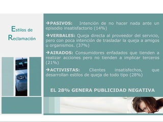 PASIVOS:        Intención de no hacer nada ante un
 Estilos de   episodio insatisfactorio (14%)

Reclamación   VERBALES: Queja directa al proveedor del servicio,
              pero con poca intención de trasladar la queja a amigos
              u organismos. (37%)
              AIRADOS: Consumidores enfadados que tienden a
              realizar acciones pero no tienden a implicar terceros
              (21%)
              ACTIVISTAS:          Clientes    insatisfechos,   que
              desarrollan estilos de queja de todo tipo (28%)


                EL 28% GENERA PUBLICIDAD NEGATIVA
 