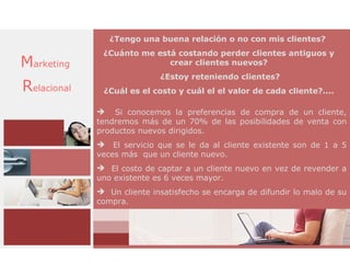 ¿Tengo una buena relación o no con mis clientes?
              ¿Cuánto me está costando perder clientes antiguos y
Marketing                   crear clientes nuevos?
                            ¿Estoy reteniendo clientes?
Relacional    ¿Cuál es el costo y cuál el el valor de cada cliente?....

              Si conocemos la preferencias de compra de un cliente,
             tendremos más de un 70% de las posibilidades de venta con
             productos nuevos dirigidos.
              El servicio que se le da al cliente existente son de 1 a 5
             veces más que un cliente nuevo.
              El costo de captar a un cliente nuevo en vez de revender a
             uno existente es 6 veces mayor.
              Un cliente insatisfecho se encarga de difundir lo malo de su
             compra.
 