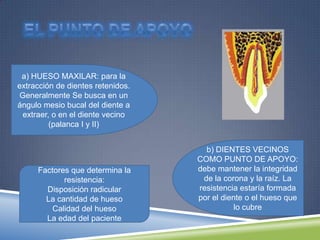 a) HUESO MAXILAR: para la
extracción de dientes retenidos.
Generalmente Se busca en un
ángulo mesio bucal del diente a
extraer, o en el diente vecino
(palanca I y II)
b) DIENTES VECINOS
COMO PUNTO DE APOYO:
debe mantener la integridad
de la corona y la raíz. La
resistencia estaría formada
por el diente o el hueso que
lo cubre
Factores que determina la
resistencia:
Disposición radicular
La cantidad de hueso
Calidad del hueso
La edad del paciente
 
