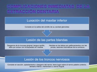 Lesión de los troncos nerviosos
Consiste en sección, aplastamiento o desgarro del nervio; tiene lugar sobre el nervio palatino anterior,
dentario inferior, mentoniano o nervio lingual.
Lesión de las partes blandas
Desgarros de la mucosa gingival, lengua carrillo,
labio por actuar con brusquedad sin medida
Heridas en los labios por pellizcamientos con las
pinzas, lesiones traumáticas de la comisura .
Luxación del maxilar inferior
Consiste en la salida del cóndilo de su cavidad glenoidea
 