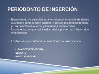 PERIODONTO DE INSERCIÓN
 El periodonto de inserción está formado por una serie de tejidos
que tienen como función sostener y anclar el elemento dentario
en su posición en el arco, y tienen una característica
fundamental, es que todos estos tejidos poseen un mismo origen
embriológico.
 Los tejidos que conforman el periodonto de inserción son:
 LIGAMENTO PERIODONTAL
 CEMENTO
 HUESO ALVEOLAR
 