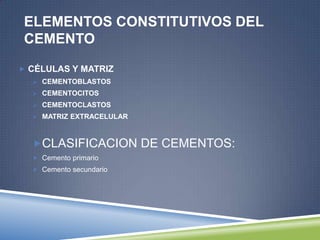 ELEMENTOS CONSTITUTIVOS DEL
CEMENTO
 CÉLULAS Y MATRIZ
 CEMENTOBLASTOS
 CEMENTOCITOS
 CEMENTOCLASTOS
 MATRIZ EXTRACELULAR
CLASIFICACION DE CEMENTOS:
 Cemento primario
 Cemento secundario
 