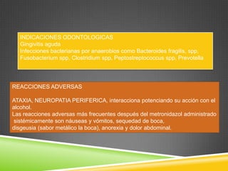 REACCIONES ADVERSAS
ATAXIA, NEUROPATIA PERIFERICA, interacciona potenciando su acción con el
alcohol.
Las reacciones adversas más frecuentes después del metronidazol administrado
sistémicamente son náuseas y vómitos, sequedad de boca,
disgeusia (sabor metálico la boca), anorexia y dolor abdominal.
INDICACIONES ODONTOLOGICAS
Gingivitis aguda
Infecciones bacterianas por anaerobios como Bacteroides fragilis, spp,
Fusobacterium spp, Clostridium spp, Peptostreptococcus spp, Prevotella
 