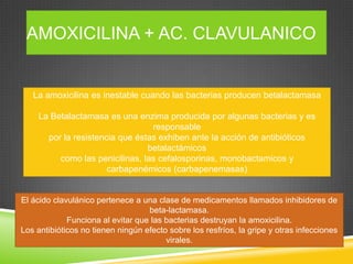 AMOXICILINA + AC. CLAVULANICO
La amoxicilina es inestable cuando las bacterias producen betalactamasa
La Betalactamasa es una enzima producida por algunas bacterias y es
responsable
por la resistencia que éstas exhiben ante la acción de antibióticos
betalactámicos
como las penicilinas, las cefalosporinas, monobactamicos y
carbapenémicos (carbapenemasas)
El ácido clavulánico pertenece a una clase de medicamentos llamados inhibidores de
beta-lactamasa.
Funciona al evitar que las bacterias destruyan la amoxicilina.
Los antibióticos no tienen ningún efecto sobre los resfríos, la gripe y otras infecciones
virales.
 