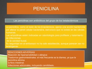 PENICILINA
Las penicilinas son antibióticos del grupo de los betalactámicos
REACCIONES ADVERSAS
Reacción de hipersensibilidad o alérgica:
Trastornos gastrointestinales: el más frecuente es la diarrea, ya que la
penicilina elimina
la flora intestinal.
Infecciones adicionales, incluyendo candidiasis.
La penicilina, como el resto de los β-lactámicos, ejerce una acción bactericida
por alterar la pared celular bacteriana, estructura que no existe en las células
humanas.
Las ampicilinas están Indicadas en odontología para profilaxis y tratamiento
de infecciones
de la cavidad bucal.
Su seguridad en el embarazo no ha sido establecida, aunque parecen ser no
teratógenas
 