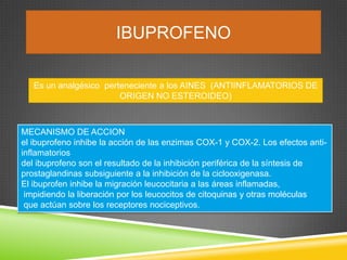 IBUPROFENO
Es un analgésico perteneciente a los AINES (ANTIINFLAMATORIOS DE
ORIGEN NO ESTEROIDEO)
MECANISMO DE ACCION
el ibuprofeno inhibe la acción de las enzimas COX-1 y COX-2. Los efectos anti-
inflamatorios
del ibuprofeno son el resultado de la inhibición periférica de la síntesis de
prostaglandinas subsiguiente a la inhibición de la ciclooxigenasa.
El ibuprofen inhibe la migración leucocitaria a las áreas inflamadas,
impidiendo la liberación por los leucocitos de citoquinas y otras moléculas
que actúan sobre los receptores nociceptivos.
 