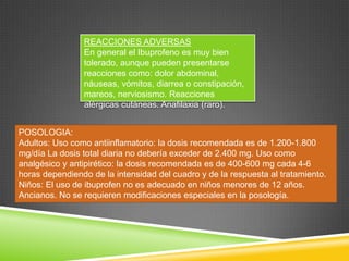 REACCIONES ADVERSAS
En general el Ibuprofeno es muy bien
tolerado, aunque pueden presentarse
reacciones como: dolor abdominal,
náuseas, vómitos, diarrea o constipación,
mareos, nerviosismo. Reacciones
alérgicas cutáneas. Anafilaxia (raro).
POSOLOGIA:
Adultos: Uso como antiinflamatorio: la dosis recomendada es de 1.200-1.800
mg/día La dosis total diaria no debería exceder de 2.400 mg. Uso como
analgésico y antipirético: la dosis recomendada es de 400-600 mg cada 4-6
horas dependiendo de la intensidad del cuadro y de la respuesta al tratamiento.
Niños: El uso de ibuprofen no es adecuado en niños menores de 12 años.
Ancianos. No se requieren modificaciones especiales en la posología.
 