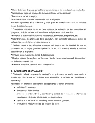 * Hacer dinámicas de grupo, para obtener conclusiones de las investigaciones realizadas
*Exposición de clase por equipos de alumnos sobre un tema e particular
* Fomentar el trabajo en equipo
* Solucionar casos prácticos relacionados con la asignatura
* Invitar a egresados de la Institución y otros, para dar conferencias sobre los diversos
temas de ésta asignatura.
* Proporcionar ejemplos donde se haga evidente la aplicación de los contenidos del
programa y solicitar trabajos en los cuales se apliquen esos conocimientos
* Fomentar la asistencia del alumno a conferencias, seminarios, simposiums, etc.
* Coordinarse con los profesores de la asignatura, para completar actividades donde se
apliquen los conocimientos de esta asignatura.
* Realizar visitas a las diferentes empresas del entorno con la finalidad de que se
comprenda en un mayor grado la importancia de los conocimientos teóricos y prácticos
adquiridos en la asignatura
* Vincular con la realidad los temas de la asignatura
* Realizar talleres de resoluciones de casos, donde los alumnos hagan el planteamiento
de problemas y soluciones
* Presentar material audiovisual afín a la asignatura


8.- SUGERENCIAS DE EVALUACIÓN
* El docente deberá considerar la evaluación no solo como un medio para medir el
aprendizaje, sino como un indicador para enriquecer el proceso de enseñanza –
aprendizaje.
Además de los exámenes tradicionales se recomienda se tomen en cuenta:
      participación en clases
      participación en los talleres
      tomar en consideración la presentación y calidad de los ensayos, informes de
       investigación y trabajos relacionados con la asignatura
      considerar la participación en clase y en las dinámicas grupales
      conclusiones y resúmenes de los estudios de casos
 