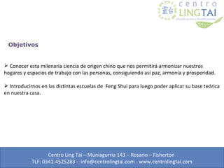 Objetivos


 Conocer esta milenaria ciencia de origen chino que nos permitirá armonizar nuestros
hogares y espacios de trabajo con las personas, consiguiendo así paz, armonía y prosperidad.

 Introducirnos en las distintas escuelas de Feng Shui para luego poder aplicar su base teórica
en nuestra casa.




                   Centro Ling Tai – Muniagurria 143 – Rosario – Fisherton
            TLF: 0341-4525283 - info@centrolingtai.com - www.centrolingtai.com
 