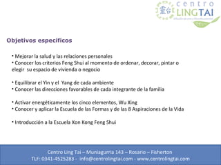 Objetivos específicos

 • Mejorar la salud y las relaciones personales
 • Conocer los criterios Feng Shui al momento de ordenar, decorar, pintar o
 elegir su espacio de vivienda o negocio

 • Equilibrar el Yin y el Yang de cada ambiente
 • Conocer las direcciones favorables de cada integrante de la familia

 • Activar energéticamente los cinco elementos, Wu Xing
 • Conocer y aplicar la Escuela de las Formas y de las 8 Aspiraciones de la Vida

 • Introducción a la Escuela Xon Kong Feng Shui




                 Centro Ling Tai – Muniagurria 143 – Rosario – Fisherton
          TLF: 0341-4525283 - info@centrolingtai.com - www.centrolingtai.com
 