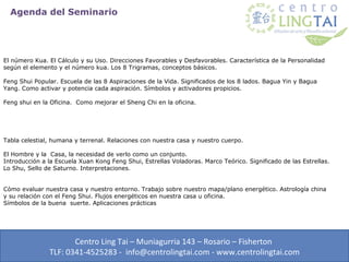 Agenda del Seminario




El número Kua. El Cálculo y su Uso. Direcciones Favorables y Desfavorables. Característica de la Personalidad
según el elemento y el número kua. Los 8 Trigramas, conceptos básicos.

Feng Shui Popular. Escuela de las 8 Aspiraciones de la Vida. Significados de los 8 lados. Bagua Yin y Bagua
Yang. Como activar y potencia cada aspiración. Símbolos y activadores propicios.

Feng shui en la Oficina. Como mejorar el Sheng Chi en la oficina.




Tabla celestial, humana y terrenal. Relaciones con nuestra casa y nuestro cuerpo.

El Hombre y la Casa, la necesidad de verlo como un conjunto.
Introducción a la Escuela Xuan Kong Feng Shui, Estrellas Voladoras. Marco Teórico. Significado de las Estrellas.
Lo Shu, Sello de Saturno. Interpretaciones.


Cómo evaluar nuestra casa y nuestro entorno. Trabajo sobre nuestro mapa/plano energético. Astrología china
y su relación con el Feng Shui. Flujos energéticos en nuestra casa u oficina.
Símbolos de la buena suerte. Aplicaciones prácticas




                      Centro Ling Tai – Muniagurria 143 – Rosario – Fisherton
               TLF: 0341-4525283 - info@centrolingtai.com - www.centrolingtai.com
 