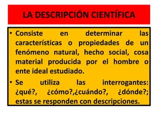 LA DESCRIPCIÓN CIENTÍFICA
• Consiste        en    determinar      las
  características o propiedades de un
  fenómeno natural, hecho social, cosa
  material producida por el hombre o
  ente ideal estudiado.
• Se      utiliza    las     interrogantes:
  ¿qué?, ¿cómo?,¿cuándo?, ¿dónde?;
  estas se responden con descripciones.
 