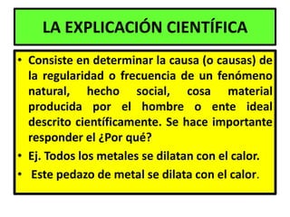 LA EXPLICACIÓN CIENTÍFICA
• Consiste en determinar la causa (o causas) de
  la regularidad o frecuencia de un fenómeno
  natural, hecho social, cosa material
  producida por el hombre o ente ideal
  descrito científicamente. Se hace importante
  responder el ¿Por qué?
• Ej. Todos los metales se dilatan con el calor.
• Este pedazo de metal se dilata con el calor.
 