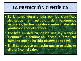 LA PREDICCIÓN CIENTÍFICA
• Es la tarea desarrollada por los científicos
  dedicados al estudio de fenómenos
  naturales, hechos sociales o entes materiales
  producidos por el hombre.
• Consiste en deducir, desde una ley o teoría
  científica un fenómeno, hecho o producto
  humano que no ha sido observado todavía.
• Ej. Si se produce un hecho que se estable, se
  dilatará con el calor.
 