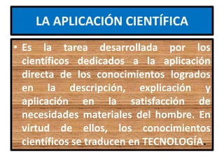 LA APLICACIÓN CIENTÍFICA
• Es la tarea desarrollada por los
  científicos dedicados a la aplicación
  directa de los conocimientos logrados
  en la descripción, explicación y
  aplicación en la satisfacción de
  necesidades materiales del hombre. En
  virtud de ellos, los conocimientos
  científicos se traducen en TECNOLOGÍA.
 