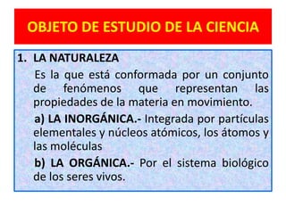 OBJETO DE ESTUDIO DE LA CIENCIA
1. LA NATURALEZA
   Es la que está conformada por un conjunto
   de fenómenos que representan las
   propiedades de la materia en movimiento.
   a) LA INORGÁNICA.- Integrada por partículas
   elementales y núcleos atómicos, los átomos y
   las moléculas
   b) LA ORGÁNICA.- Por el sistema biológico
   de los seres vivos.
 