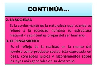 CONTINÚA…
2. LA SOCIEDAD
   Es la conformante de la naturaleza que cuando se
   refiere a la sociedad humana su estructura
   material y espiritual es propia del ser humano.
3. EL PENSAMIENTO
    Es el reflejo de la realidad en la mente del
   hombre como producto social. Está expresada en
   ideas, conceptos juicios y razonamientos sobre
   las leyes más generales de su desarrollo.
 