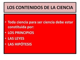 LOS CONTENIDOS DE LA CIENCIA

• Toda ciencia para ser ciencia debe estar
  constituida por:
• LOS PRINCIPIOS
• LAS LEYES
• LAS HIPÓTESIS
 