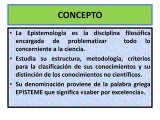CONCEPTO
• La Epistemología es la disciplina filosófica
  encargada de problematizar             todo lo
  concerniente a la ciencia.
• Estudia su estructura, metodología, criterios
  para la clasificación de sus conocimientos y su
  distinción de los conocimientos no científicos.
• Su denominación proviene de la palabra griega
  EPISTEME que significa «saber por excelencia».
 