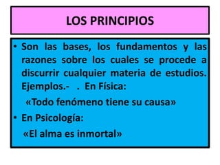 LOS PRINCIPIOS
• Son las bases, los fundamentos y las
  razones sobre los cuales se procede a
  discurrir cualquier materia de estudios.
  Ejemplos.- . En Física:
   «Todo fenómeno tiene su causa»
• En Psicología:
  «El alma es inmortal»
 