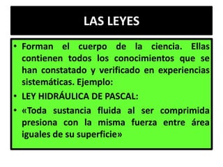 LAS LEYES
• Forman el cuerpo de la ciencia. Ellas
  contienen todos los conocimientos que se
  han constatado y verificado en experiencias
  sistemáticas. Ejemplo:
• LEY HIDRÁULICA DE PASCAL:
• «Toda sustancia fluida al ser comprimida
  presiona con la misma fuerza entre área
  iguales de su superficie»
 