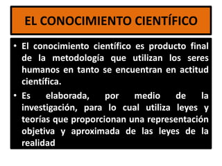 EL CONOCIMIENTO CIENTÍFICO
• El conocimiento científico es producto final
  de la metodología que utilizan los seres
  humanos en tanto se encuentran en actitud
  científica.
• Es    elaborada,    por    medio    de    la
  investigación, para lo cual utiliza leyes y
  teorías que proporcionan una representación
  objetiva y aproximada de las leyes de la
  realidad.
 