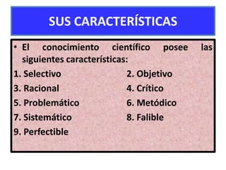 SUS CARACTERÍSTICAS
• El conocimiento científico posee        las
  siguientes características:
1. Selectivo                2. Objetivo
3. Racional                 4. Crítico
5. Problemático             6. Metódico
7. Sistemático              8. Falible
9. Perfectible
 