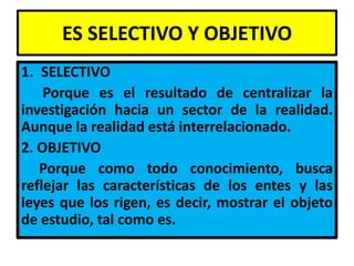ES SELECTIVO Y OBJETIVO
1. SELECTIVO
    Porque es el resultado de centralizar la
investigación hacia un sector de la realidad.
Aunque la realidad está interrelacionado.
2. OBJETIVO
   Porque como todo conocimiento, busca
reflejar las características de los entes y las
leyes que los rigen, es decir, mostrar el objeto
de estudio, tal como es.
 
