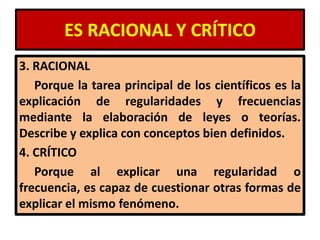 ES RACIONAL Y CRÍTICO
3. RACIONAL
   Porque la tarea principal de los científicos es la
explicación de regularidades y frecuencias
mediante la elaboración de leyes o teorías.
Describe y explica con conceptos bien definidos.
4. CRÍTICO
   Porque al explicar una regularidad o
frecuencia, es capaz de cuestionar otras formas de
explicar el mismo fenómeno.
 