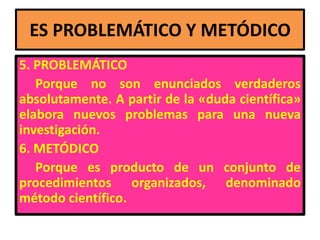 ES PROBLEMÁTICO Y METÓDICO
5. PROBLEMÁTICO
   Porque no son enunciados verdaderos
absolutamente. A partir de la «duda científica»
elabora nuevos problemas para una nueva
investigación.
6. METÓDICO
   Porque es producto de un conjunto de
procedimientos organizados, denominado
método científico.
 