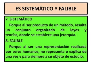 ES SISTEMÁTICO Y FALIBLE
7. SISTEMÁTICO
   Porque al ser producto de un método, resulta
un conjunto organizado de leyes y
teorías, donde se establece una jerarquía.
8. FALIBLE
   Porque al ser una representación realizada
por seres humanos, no representa o explica de
una vez y para siempre a su objeto de estudio.
 
