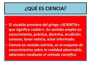 ¿QUÉ ES CIENCIA?

• El vocablo proviene del griego «SCIENTIA»
  que significa «saber». En sentido amplio es:
  conocimiento, práctica, doctrina, erudición,
  conocer, tener noticia, estar informado.
• Ciencia en sentido estricto, es el conjunto de
  conocimientos sobre la realidad observable,
  obtenidos mediante el método científico.
 
