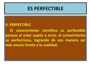 ES PERFECTIBLE

9. PERFECTIBLE
   El conocimiento científico es perfectible
porque al estar sujeto a error, el conocimiento
se perfecciona, logrando de esa manera ser
más exacto frente a la realidad.
 