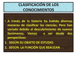CLASIFICACIÓN DE LOS
           CONOCIMIENTOS

• A través de la historia ha habido diversas
  maneras de clasificar las ciencias. Pero han
  variado debido al descubrimiento de nuevos
  fenómenos. Vamos        a ver desde dos
  perspectivas:
1. SEGÚN SU OBJETO DE ESTUDIO.
2. SEGÚN LA FUNCIÓN QUE REALIZAN
 